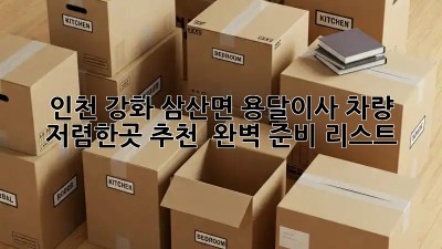 인천 강화 삼산면 용달이사 차량 저렴한곳 추천 & 완벽 준비 리스트! 💯
